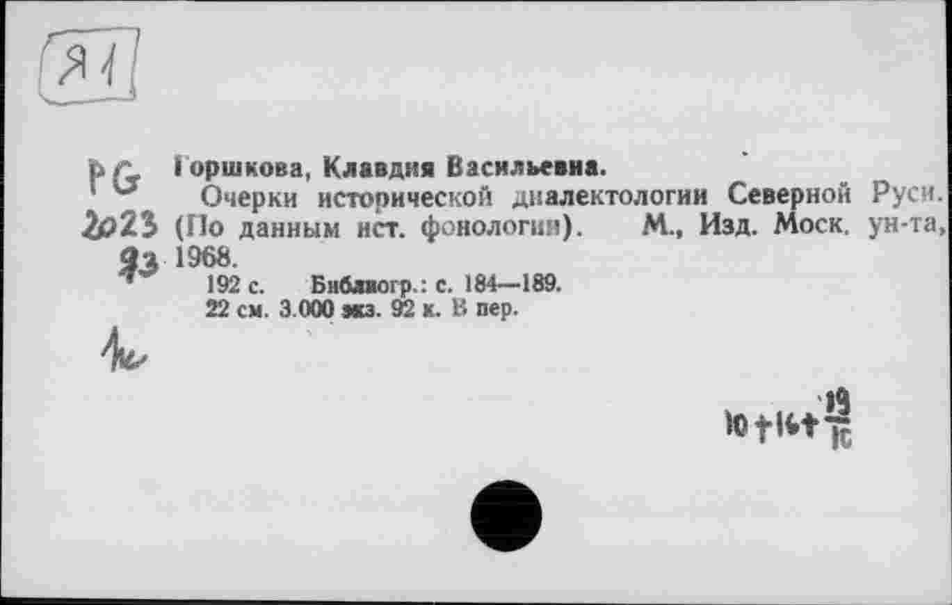 ﻿^71
FG
&>2S
&
Горшкова, Клавдия Васильевна.
Очерки исторической диалектологии Северной (По данным ист. фонология). М., Изд. Моск. 1968.
192 с. Библвогр.: с. 184—189.
22 см. 3.000 мз. 92 к. В пер.
Руси, ун-та,
